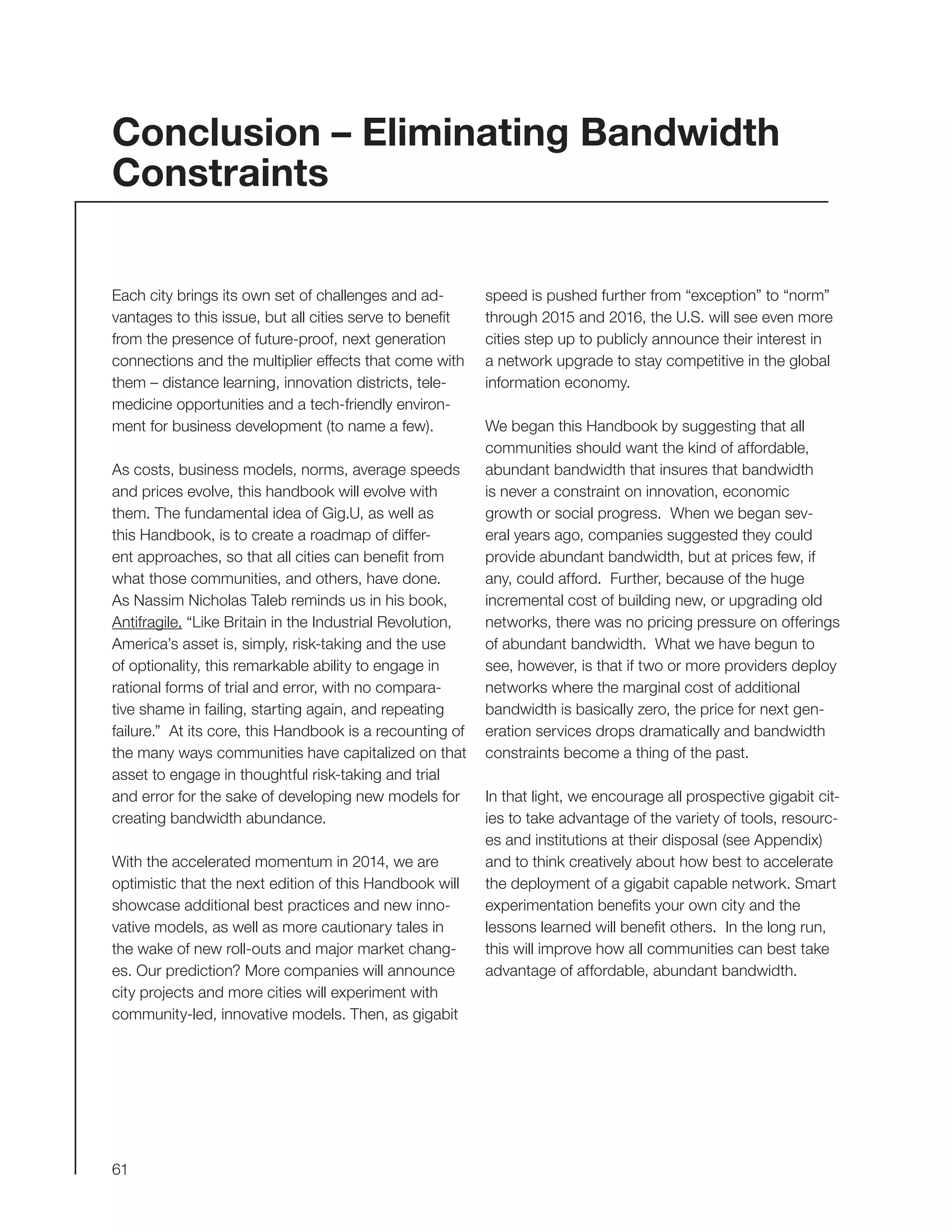 61
speed is pushed further from “exception” to “norm”
through 2015 and 2016, the U.S. will see even more
cities step up to publicly announce their interest in
a network upgrade to stay competitive in the global
information economy.
We began this Handbook by suggesting that all
communities should want the kind of affordable,
abundant bandwidth that insures that bandwidth
is never a constraint on innovation, economic
growth or social progress. When we began sev-
eral years ago, companies suggested they could
provide abundant bandwidth, but at prices few, if
any, could afford. Further, because of the huge
incremental cost of building new, or upgrading old
networks, there was no pricing pressure on offerings
of abundant bandwidth. What we have begun to
see, however, is that if two or more providers deploy
networks where the marginal cost of additional
bandwidth is basically zero, the price for next gen-
eration services drops dramatically and bandwidth
constraints become a thing of the past.
In that light, we encourage all prospective gigabit cit-
ies to take advantage of the variety of tools, resourc-
es and institutions at their disposal (see Appendix)
and to think creatively about how best to accelerate
the deployment of a gigabit capable network. Smart
experimentation benefits your own city and the
lessons learned will benefit others. In the long run,
this will improve how all communities can best take
advantage of affordable, abundant bandwidth.
Each city brings its own set of challenges and ad-
vantages to this issue, but all cities serve to benefit
from the presence of future-proof, next generation
connections and the multiplier effects that come with
them – distance learning, innovation districts, tele-
medicine opportunities and a tech-friendly environ-
ment for business development (to name a few).
As costs, business models, norms, average speeds
and prices evolve, this handbook will evolve with
them. The fundamental idea of Gig.U, as well as
this Handbook, is to create a roadmap of differ-
ent approaches, so that all cities can benefit from
what those communities, and others, have done.
As Nassim Nicholas Taleb reminds us in his book,
Antifragile, “Like Britain in the Industrial Revolution,
America’s asset is, simply, risk-taking and the use
of optionality, this remarkable ability to engage in
rational forms of trial and error, with no compara-
tive shame in failing, starting again, and repeating
failure.” At its core, this Handbook is a recounting of
the many ways communities have capitalized on that
asset to engage in thoughtful risk-taking and trial
and error for the sake of developing new models for
creating bandwidth abundance.
With the accelerated momentum in 2014, we are
optimistic that the next edition of this Handbook will
showcase additional best practices and new inno-
vative models, as well as more cautionary tales in
the wake of new roll-outs and major market chang-
es. Our prediction? More companies will announce
city projects and more cities will experiment with
community-led, innovative models. Then, as gigabit
Conclusion – Eliminating Bandwidth
Constraints
 