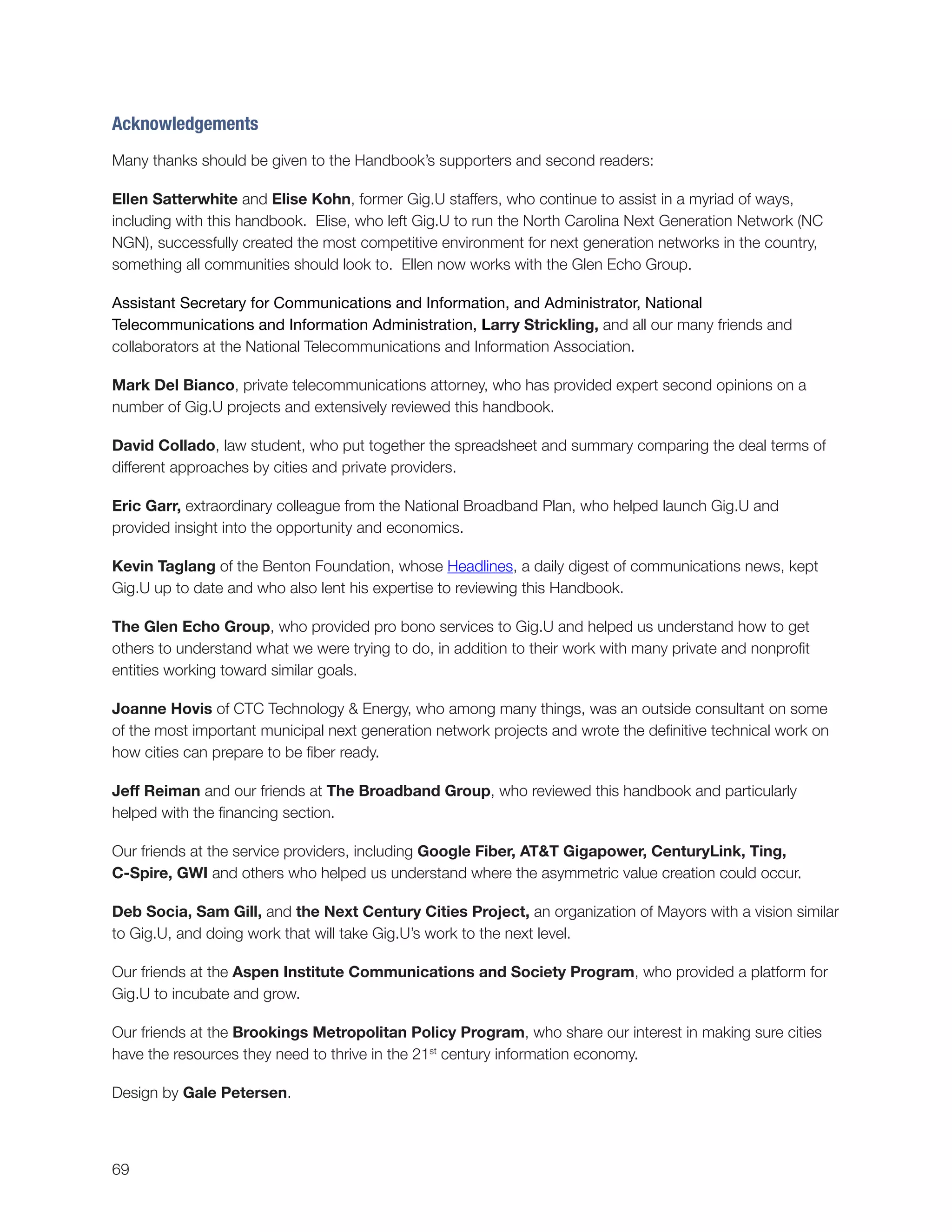 69
Acknowledgements
Many thanks should be given to the Handbook’s supporters and second readers:
Ellen Satterwhite and Elise Kohn, former Gig.U staffers, who continue to assist in a myriad of ways,
including with this handbook. Elise, who left Gig.U to run the North Carolina Next Generation Network (NC
NGN), successfully created the most competitive environment for next generation networks in the country,
something all communities should look to. Ellen now works with the Glen Echo Group.
Assistant Secretary for Communications and Information, and Administrator, National
Telecommunications and Information Administration, Larry Strickling, and all our many friends and
collaborators at the National Telecommunications and Information Association.
Mark Del Bianco, private telecommunications attorney, who has provided expert second opinions on a
number of Gig.U projects and extensively reviewed this handbook.
David Collado, law student, who put together the spreadsheet and summary comparing the deal terms of
different approaches by cities and private providers.
Eric Garr, extraordinary colleague from the National Broadband Plan, who helped launch Gig.U and
provided insight into the opportunity and economics.
Kevin Taglang of the Benton Foundation, whose Headlines, a daily digest of communications news, kept
Gig.U up to date and who also lent his expertise to reviewing this Handbook.
The Glen Echo Group, who provided pro bono services to Gig.U and helped us understand how to get
others to understand what we were trying to do, in addition to their work with many private and nonprofit
entities working toward similar goals.
Joanne Hovis of CTC Technology & Energy, who among many things, was an outside consultant on some
of the most important municipal next generation network projects and wrote the definitive technical work on
how cities can prepare to be fiber ready.
Jeff Reiman and our friends at The Broadband Group, who reviewed this handbook and particularly
helped with the financing section.
Our friends at the service providers, including Google Fiber, AT&T Gigapower, CenturyLink, Ting,
C-Spire, GWI and others who helped us understand where the asymmetric value creation could occur.
Deb Socia, Sam Gill, and the Next Century Cities Project, an organization of Mayors with a vision similar
to Gig.U, and doing work that will take Gig.U’s work to the next level.
Our friends at the Aspen Institute Communications and Society Program, who provided a platform for
Gig.U to incubate and grow.
Our friends at the Brookings Metropolitan Policy Program, who share our interest in making sure cities
have the resources they need to thrive in the 21st
century information economy.
Design by Gale Petersen.
 