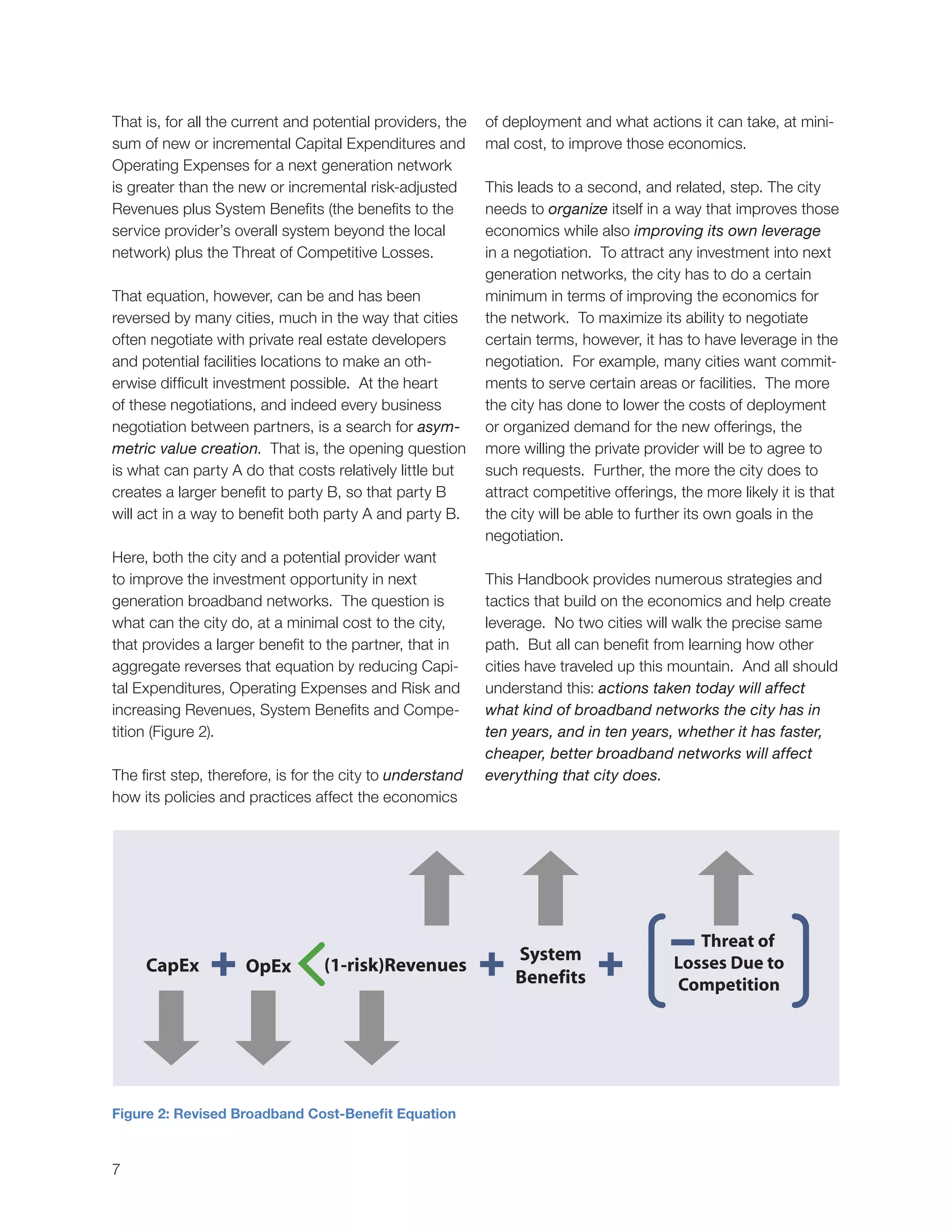 7
Figure 2: Revised Broadband Cost-Benefit Equation
CapEx
System
Benefits
(1-risk)RevenuesOpEx
That is, for all the current and potential providers, the
sum of new or incremental Capital Expenditures and
Operating Expenses for a next generation network
is greater than the new or incremental risk-adjusted
Revenues plus System Benefits (the benefits to the
service provider’s overall system beyond the local
network) plus the Threat of Competitive Losses.
That equation, however, can be and has been
reversed by many cities, much in the way that cities
often negotiate with private real estate developers
and potential facilities locations to make an oth-
erwise difficult investment possible. At the heart
of these negotiations, and indeed every business
negotiation between partners, is a search for asym-
metric value creation. That is, the opening question
is what can party A do that costs relatively little but
creates a larger benefit to party B, so that party B
will act in a way to benefit both party A and party B.
Here, both the city and a potential provider want
to improve the investment opportunity in next
generation broadband networks. The question is
what can the city do, at a minimal cost to the city,
that provides a larger benefit to the partner, that in
aggregate reverses that equation by reducing Capi-
tal Expenditures, Operating Expenses and Risk and
increasing Revenues, System Benefits and Compe-
tition (Figure 2).
The first step, therefore, is for the city to understand
how its policies and practices affect the economics
of deployment and what actions it can take, at mini-
mal cost, to improve those economics.
This leads to a second, and related, step. The city
needs to organize itself in a way that improves those
economics while also improving its own leverage
in a negotiation. To attract any investment into next
generation networks, the city has to do a certain
minimum in terms of improving the economics for
the network. To maximize its ability to negotiate
certain terms, however, it has to have leverage in the
negotiation. For example, many cities want commit-
ments to serve certain areas or facilities. The more
the city has done to lower the costs of deployment
or organized demand for the new offerings, the
more willing the private provider will be to agree to
such requests. Further, the more the city does to
attract competitive offerings, the more likely it is that
the city will be able to further its own goals in the
negotiation.
This Handbook provides numerous strategies and
tactics that build on the economics and help create
leverage. No two cities will walk the precise same
path. But all can benefit from learning how other
cities have traveled up this mountain. And all should
understand this: actions taken today will affect
what kind of broadband networks the city has in
ten years, and in ten years, whether it has faster,
cheaper, better broadband networks will affect
everything that city does.
 