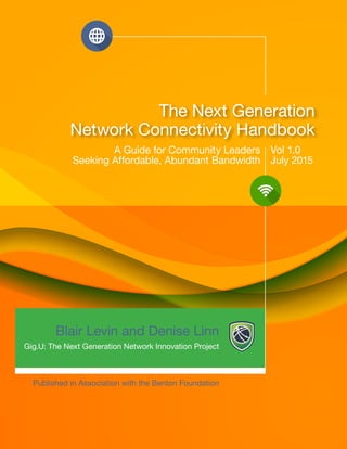 1 1
The Next Generation
Network Connectivity Handbook
A Guide for Community Leaders
Seeking Affordable, Abundant Bandwidth
Vol 1.0
July 2015
Published in Association with the Benton Foundation
Blair Levin and Denise Linn
Gig.U: The Next Generation Network Innovation Project
 