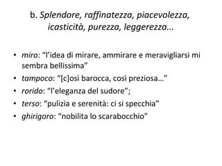 b.  Splendore, raffinatezza, piacevolezza,  icasticità, purezza, leggerezza... miro : “l’idea di mirare, ammirare e meravigliarsi mi sembra bellissima” tampoco : “[c]osì barocca, così preziosa…” rorido : “l’eleganza del sudore”;  terso : “pulizia e serenità: ci si specchia” ghirigoro : “nobilita lo scarabocchio” 
