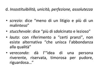 d.  Insostituibilità, unicità, perfezione, assolutezza screzio : dice “meno di un litigio e più di un malinteso” stucchevole : dice “più di sdolcinato e lezioso” lauto : con riferimento a “certi pranzi”, non esiste alternativa “che unisca l’abbondanza alla qualità” verecondo : dà l’“idea di una persona riverente, riservata, timorosa per pudore, riguardosa…”  