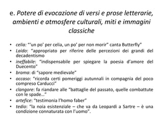 e.  Potere di evocazione di versi e prose letterarie, ambienti e atmosfere culturali, miti e immagini classiche celia:  “‘un po’ per celia, un po’ per non morir” canta Butterfly” Laido : “appropriato per riferire delle percezioni dei grandi del decadentismo ineffabile : “indispensabile per spiegare la poesia d’amore del Duecento” brama : di “sapore medievale” occaso : “ricorda certi pomeriggi autunnali in compagnia del poco compreso Carducci” clangore : fa riandare alle “battaglie del passato, quelle combattute con le spade…” artefice : “testimonia l’homo faber” tedio : “la noia esistenziale – che va da Leopardi a Sartre – è una condizione connaturata con l’uomo”.  