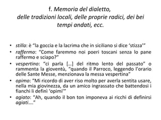f.  Memoria del dialetto,  delle tradizioni locali, delle proprie radici, dei bei tempi andati, ecc. stilla : è “la goccia e la lacrima che in siciliano si dice ‘stizza’” raffermo : “Come faremmo noi poeri toscani senza lo pane raffermo e sciapo?” vespertino : “ci parla […] del ritmo lento del passato” o rammenta la gioventù, “quando il Parroco, leggendo l’orario delle Sante Messe, menzionava la messa vespertina” opimo : “Mi ricordo di aver riso molto per averla sentita usare, nella mia giovinezza, da un amico ingrassato che battendosi i fianchi li definì ‘opimi’” agiato : “Ah, quando il bon ton imponeva ai ricchi di definirsi  agiati ….”   