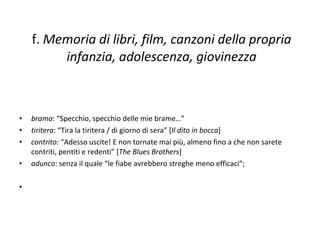 f.  Memoria di libri, film, canzoni della propria infanzia, adolescenza, giovinezza brama : “Specchio, specchio delle mie brame…”  tiritera : “Tira la tiritera / di giorno di sera” [ Il dito in bocca ]  contrito:  “Adesso uscite! E non tornate mai più, almeno fino a che non sarete contriti, pentiti e redenti” [ The Blues Brothers ]  adunco : senza il quale “le fiabe avrebbero streghe meno efficaci”;  