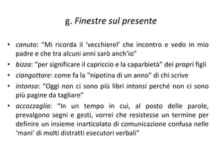 g.  Finestre sul presente canuto : “Mi ricorda il ‘vecchierel’ che incontro e vedo in mio padre e che tra alcuni anni sarò anch’io”  bizza : “per significare il capriccio e la caparbietà” dei propri figli  ciangottare : come fa la “nipotina di un anno” di chi scrive  intonso : “Oggi non ci sono più libri  intonsi  perché non ci sono più pagine da tagliare”  accozzaglia : “In un tempo in cui, al posto delle parole, prevalgono segni e gesti, vorrei che resistesse un termine per definire un insieme inarticolato di comunicazione confusa nelle ‘mani’ di molti distratti esecutori verbali” 
