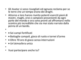 Gli Avatar si sono risvegliati ed ognuno reclama per se le terre che un tempo erano dei draghi. Attorno a loro hanno riunito potenti eserciti pieni di mostri, maghi, eroi e campioni provenienti da ogni parte del mondo e ora sono pronti ad affrontarsi nello scontro più incredibile che sia mai stato narrato dalla penna di un bardo.       Sei campi fortificati     Battaglie campali, gioco di ruolo e tornei d'arme     Oltre 70 ore di gioco senza interruzioni     Un’atmosfera unica    Vuoi partecipare anche tu? 
