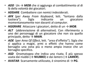 ADD   Un ->  MOB  che si aggiunga al combattimento al di là della volontà dei giocatori.  ADDARE   Combattere con nemici indesiderati.  AFK   (per  Away From Keyboard , lett.  “lontano dalla tastiera”). Sigla indicante un giocatore momentaneamente non davanti al computer.  AGGRARE   Attaccare i giocatori, detto di un ->  MOB . ALT   (abbreviazione di  alternative ). Con riferimento a uno dei personaggi di un giocatore che non sia quello principale, detto ->  MAIN . AOE   (per  Area Of Effect , lett.  “area d’effetto”). Sigla che si applica a magie, armi o effetti che hanno come bersaglio una zona più o meno ampia invece che un bersaglio specifico. ASD   Onomatopea che indica una risata. È più spesso usata dai niubbi (->  NIUBBO ) e dai  lamers  (->  LAMER ). AVATAR   Scarsamente utilizzato, è sinonimo di ->   PG . 