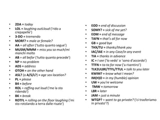 2DA =  today LOL =  laughing outLloud  (‘rido a crepapelle’) 3-DO =  tremendo MORF? =  male or female? AA  =  all after  (‘tutto quanto segue’) MUSM/MMM  =  miss you so much / mi manchi molto AB  =  all befor  (‘tutto quanto precede’) NP =  no problem ADS =  address  OTOH =  on the other hand ASL?  (o  A/S/L? )  =  age sex location?   PL =  please B4 =  before  ROL  =  raffing out loud  (‘me la sto ridendo’)   BK =  break ROTFL =  rolling on the floor laughing  (‘mi sto rotolando a terra dalle risate’) EOD =  end of discussion SOMY? =  sick of me yet? EOM =  end of message TAFN =  that’s all for now GB =  good bye THX/TU =  thanks/thank you IAC/IAE =  in any Case/in any event TIA =  thanks in advance IC =  I see  (‘lo vedo’ o ‘sono d’accordo’) TTFN =  ta-ta for now  (‘a risentirci’) TLK2UL8R/TTYL/TTUL =  talk to you later KWIM? =  know what I mean? IM(H)O =  in my (humble) opinion UW =  you’re welcome   TMW =  tomorrow L8R =  later   JAM  =  just a minute WTGP?  =  want to go private?   (‘ci trasferiamo in privato’?) 
