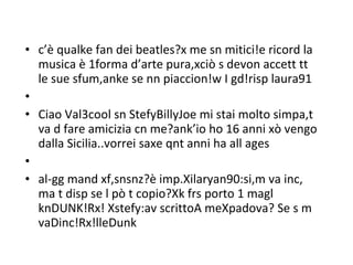 c’è qualke fan dei beatles?x me sn mitici!e ricord la musica è 1forma d’arte pura,xciò s devon accett tt le sue sfum,anke se nn piaccion!w I gd!risp laura91   Ciao Val3cool sn StefyBillyJoe mi stai molto simpa,t va d fare amicizia cn me?ank’io ho 16 anni xò vengo dalla Sicilia..vorrei saxe qnt anni ha all ages   al-gg mand xf,snsnz?è imp.Xilaryan90:si,m va inc, ma t disp se l pò t copio?Xk frs porto 1 magl knDUNK!Rx! Xstefy:av scrittoA meXpadova? Se s m vaDinc!Rx!lleDunk  
