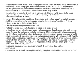 <niceclare> ciao!!!mi piace 1 mio compagno di classe k xò è amato da tnt xk è bellissimo e dolcissimo...le mie compagne mi kiedono sx se mi piaccia ma sl 1 lo sa...xk io rx sx di no...xò qd c salutiamo via msn m dice sx tvb o tvttttttttb...spero k lui nn senta tt ciò k dicono in classe xk sn convinte k ne sia cotta e lui nn mi parli+ rx <coccinella2> ti consiglio di scrivere in maniera più chiara..perchè io non è che abbia capito molto..ti piace uno che viene nella tua classe però chi lo sa? e cosa hai intanzione di fare? <hime> Ti dispiacerebbe modificare il messaggio scrivendolo un po’ meno in linguaggio SMS? Io personalmente ho capito poco o niente di quello che c’è scritto ^^“” Sei su internet, non hai un limite di caratteri... <Jessy92> Concordo pienamente con te!!!  <toto92> provaci tu..o faglielo capire in modo ke si faccia avanti! <niceclare> scusatemi...allora:mi piace 1 mio compagno, il quale piace a tnt k xò cm me nn confessano il proprio amore...io ho confessato il ftt k mi piace ad 1 mia compagna,xò ora tt in classe e nelle altre prime della scuola mi kiedono se mi piaccia o meno e io poikè mi vergogno dico di no.ora xò ho paura k lui possa aver capito qlk e mi consideri 1 stupida k gli va dietro...xò quando c parliamo su msn,lui è sempre dolce e carino cn me...e mi dice sempre tvttttb o tvb...xò in classe nn è k faccia federe qst nostra intesa...cioè andiamo d’accordo xò nn mi dice mai tvb...voi k ne pensatE:lo fa sl xk fa piacere k qlk1 t venga dietro o xk mi trova simpatica? <niceclare> scusatemi ancora...xò cercate ank di capire k sn italo-inglese sorry...xxxc <hime> Cavolo, se uno è italo-inglese a maggior ragione scriverebbe italiano più “sciolto”  