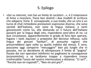 5. Epilogo «Sei su internet, non hai un limite di caratteri...», è il rimprovero di hime a niceclare. Tiene ben distinti i due modelli di scrittura che adopera, hime. È  consapevole, a suo modo, che un sms e un turno di chat richiedono prestazioni espressive diverse, che sono  varietà  dell’italiano, non sono  la  lingua italiana; e tanti giovanissimi come lui, alla domanda se il futuro dell’italiano passerà per la lingua degli sms, rispondono senz’altro di no. Le due circostanze, apparentemente in grado di farci ben sperare, fugano i tanti equivoci a proposito del decisivo influsso, sulla lingua dei giovani “barbari”, di presunte ragioni che prevarrebbero  ogni volta  su quella indotta dal mezzo. È vero, possiamo oggi comporre “messaggini” ben più lunghi che in passato, ma se decidiamo di oltrepassare il limite di “pagina” fissato dai vari operatori telefonici ne paghiamo le conseguenze (economiche); e se tardiamo troppo a rispondere cresce irrefrenabile l’ansia del nostro interlocutore a distanza: “Ci sei?”, “Perché non mi rispondi?”, “Non mi ami più?”.  
