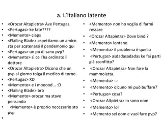 a. L’italiano latente <Orozar Altapietra> Ave Pertugas. <Pertugas> ke fate???? <Memento> ciaps <Flailing Blade> aspettiamo un amico sta per scatenarsi il pandemonio qui <Pertugas> un po di sano pvp? <Memento> sì ce l’ha ordinato il dottore <Orozar Altapietra> Dicono che un pvp al giorno tolga il medico di torno. <Pertugas> XD <Memento> e i mooood... :D <Flailing Blade> brb <Memento> orozar ma stavo pensando <Memento> è proprio necessario sto pvp <Memento> non ho voglia di farmi ressare  <Orozar Altapietra> Dove bindi? <Memento> lontano <Memento> il problema è quello <Pertugas> asdadasadadas ke fai parti già sconfitto? <Orozar Altapietra> Non fare la mammoletta. <Memento> -.- <Memento> qlcuno mi può buffare? <Pertugas> cosa? <Orozar Altpietra> io sono oom <Memento> lol <Memento sei oom e vuoi fare pvp? 