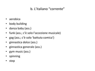 b. L’italiano “corrente” aerobica  body building danza baby (ass.) funk (ass.; c’è solo l’accezione musicale)  gag (ass.; c’è solo ‘battuta comica’)  ginnastica dolce (ass.) ginnastica generale (ass.)  gym music (ass.)  spinning  step 