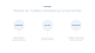 Estratégia
!
Através de 3 pilares estratégicos fundamentais:
AWARENESS SELL-OUT INTELIGÊNCIA
Precisamos mensurar vendas
e certificar o cumprimento de
acordos com as redes.
Precisamos fazer as
pessoas conhecerem a
marca e produtos da linha.
Precisamos vender os
produtos do primeiro lote.
 