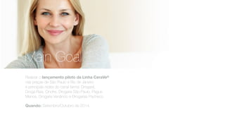 Realizar o lançamento piloto da Linha CeraVe®
nas praças de São Paulo e Rio de Janeiro
e principais redes do canal farma: Drogasil,
Droga Raia, Onofre, Drogaria São Paulo, Pague
Menos, Drogaria Venâncio e Drogarias Pacheco.
Quando: Setembro/Outubro de 2014.
Main Goal
 