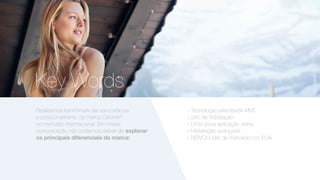 Key Words
» Tecnologia patenteada MVE.
» 24h de hidratação.
» Uma única aplicação diária.
» Hidratação avançada.
» NOVO! Líder de mercado nos EUA.
Realizamos benchmark da concorrência
e posicionamento da marca CeraVe®
no mercado internacional. Em nossa
comunicação não podemos deixar de explorar
os principais diferenciais da marca:
 