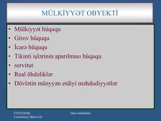 MÜLKİYYƏT OBYEKTİ

•   Mülkiyyət hüququ
•   Girov hüququ
•   İcarə hüququ
•   Tikinti işlərinin aparılması hüququ
•   servitut
•   Real öhdəliklər
•   Dövlətin müəyyən etdiyi məhdudiyyətlər



    ©2010 MAK                Əsas müddəalar
    Consultancy Baku Ltd
 