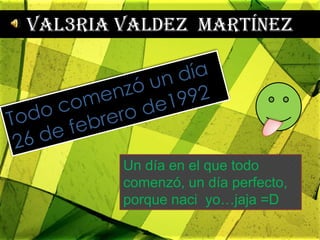 Val3ria Valdez  Martínez Todo comenzó un día  26 de febrero de1992 Un día en el que todo comenzó, un día perfecto, porque naci  yo…jaja =D 
