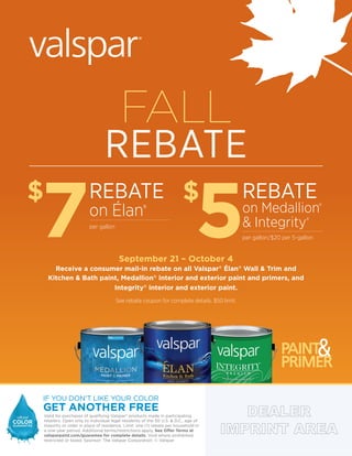 Valid for purchases of qualifying Valspar®
products made in participating
retailers. Open only to individual legal residents of the 50 U.S. & D.C., age of
majority or older in place of residence. Limit: one (1) rebate per household in
a one-year period. Additional terms/restrictions apply. See Offer Terms at
valsparpaint.com/guarantee for complete details. Void where prohibited,
restricted or taxed. Sponsor: The Valspar Corporation. © Valspar
FALL
REBATE
$
7 $
5
REBATE
on Élan®
per gallon
REBATE
on Medallion®
& Integrity®
per gallon/$20 per 5-gallon
September 21 – October 4
Receive a consumer mail-in rebate on all Valspar®
Élan®
Wall & Trim and
Kitchen & Bath paint, Medallion®
interior and exterior paint and primers, and
Integrity®
interior and exterior paint.
See rebate coupon for complete details. $50 limit.
 