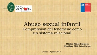 Abuso sexual infantil
Comprensión del fenómeno como
un sistema relacional
Mónica Núñez Espinoza
Psicóloga PRM Ayún Curicó
Curicó - Agosto 2014
 