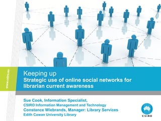 Keeping up Strategic use of online social networks for librarian current awareness Sue Cook, Information Specialist,  CSIRO Information Management and Technology Constance Wiebrands, Manager: Library Services Edith Cowan University Library 
