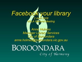 Facebook your library 2 April 2008 VALA General Meeting Anne Holmes Manager Library Services City of Boroondara [email_address] B OROONDARA C i t y  o f  H a r m o n y 