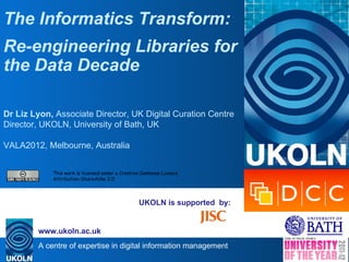 The Informatics Transform:
Re-engineering Libraries for
the Data Decade

Dr Liz Lyon, Associate Director, UK Digital Curation Centre
Director, UKOLN, University of Bath, UK

VALA2012, Melbourne, Australia


            This work is licensed under a Creative Commons Licence
            Attribution-ShareAlike 2.0




                                                 UKOLN is supported by:


        www.ukoln.ac.uk
        A centre of expertise in digital information management
 