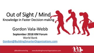 Out of Sight / Mind
Knowledge in Faster Decision-making
Gordon Vala-Webb
September 2018 KM Forum
World Bank
Gordon@BuildingSmarterOrganizations.com
@BuildSmarterOrg www.BuildingSmarterOrganizations.com
 