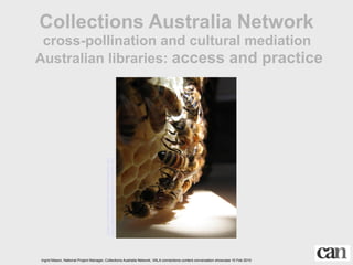 Collections Australia Network
 cross-pollination and cultural mediation
Australian libraries: access and practice


                                       http://creativecommons.org/licenses/by-nc-nd/2.0/
                                       http://www.flickr.com/photos/fixwriter/2508675462/




Ingrid Mason, National Project Manager, Collections Australia Network, VALA connections.content.conversation showcase 10 Feb 2010
 