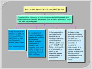 ESCUCHAR RADIO DESDE UNA APLICACIÓN



             Existe también la posibilidad de escuchar estaciones de otros países, para
             hacerlo ose utiliza diferentes aplicaciones como: Winamp, Musicmatch, Quick
             Time, Real One, entre otras.




1.- En el escritorio de                                  3.- Se desplegará un        4.- Selecciona la
                        2.- Visualizarás el
Windows da doble clic                                    menú de opciones            estación que deseas
                        entorno de trabajo de
en el acceso directo                                     mediante el cual            escuchar dando doble
                        la aplicación mediante
de Winamp, en caso                                       puedes acceder a las        clic sobre ella y
                        el cual podrás
de no tenerlo lo                                         herramientas más            finalmente tienes la
                        observar todas las
puedes adquirir desde                                    utilizadas, da clic en la   posibilidad de
                        herramientas y
                        beneficios del                   opción SHOUT Cast           escuchar la
www.portalprogramas.com                                  Radio, a continuación       programación de la
                        programa, en la parte
.                                                        se te desplegará un         misma, si deseas
                        inferior derecha de la
                        ventana da clic en el            listado de las              cambiar de estación lo
                        botón biblioteca.                estaciones radiales         único que debes
                                                         más escuchadas a            hacer es seleccionar
                                                         nivel mundial.              otra estación del
                                                                                     listado.
 
