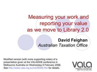 Measuring your work and reporting your value  as we move to Library 2.0 David Feighan   Australian Taxation Office   Modified version (with more supporting notes) of a presentation given at the VALA2008 conference in Melbourne Australia on  Wednesday 6 February 2008 .  See  http://www.vala.org.au/conf2008.htm  for details. 