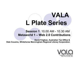 VALA  L Plate Series   Session 1   10.00 AM - 10.30 AM  Metaworld 1 – Web 2.0 Contributions David Feighan, Australian Tax Office &  Dale Cousins, Whitehorse Manningham Regional Library Corporation   