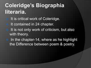 Coleridge’s Biographia
literaria.
 It is critical work of Coleridge.
 It contained in 24 chapter.
 It is not only work of criticism, but also
with theory.
 In the chapter-14, where as he highlight
the Difference between poem & poetry.
 