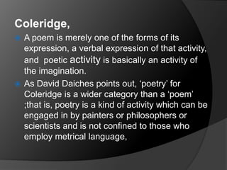 Coleridge,
 A poem is merely one of the forms of its
expression, a verbal expression of that activity,
and poetic activity is basically an activity of
the imagination.
 As David Daiches points out, ‘poetry’ for
Coleridge is a wider category than a ‘poem’
;that is, poetry is a kind of activity which can be
engaged in by painters or philosophers or
scientists and is not confined to those who
employ metrical language,
 