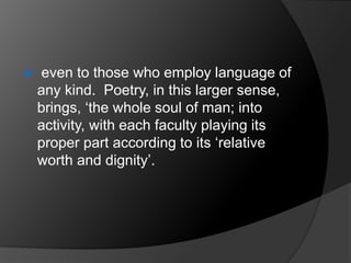  even to those who employ language of
any kind. Poetry, in this larger sense,
brings, ‘the whole soul of man; into
activity, with each faculty playing its
proper part according to its ‘relative
worth and dignity’.
 