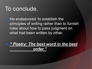 To conclude.
 He endeavored ‘to establish the
principles of writing rather than to furnish
rules about how to pass judgment on
what had been written by other.
 “ Poetry: The best word in the best
order.”
 