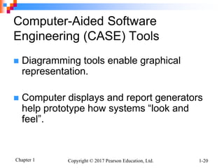 Chapter 1 Copyright © 2017 Pearson Education, Ltd. 1-20
Computer-Aided Software
Engineering (CASE) Tools
 Diagramming tools enable graphical
representation.
 Computer displays and report generators
help prototype how systems “look and
feel”.
 