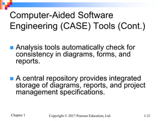 Chapter 1 Copyright © 2017 Pearson Education, Ltd. 1-21
Computer-Aided Software
Engineering (CASE) Tools (Cont.)
 Analysis tools automatically check for
consistency in diagrams, forms, and
reports.
 A central repository provides integrated
storage of diagrams, reports, and project
management specifications.
 