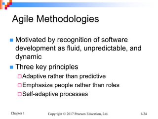 Chapter 1 Copyright © 2017 Pearson Education, Ltd. 1-24
Agile Methodologies
 Motivated by recognition of software
development as fluid, unpredictable, and
dynamic
 Three key principles
Adaptive rather than predictive
Emphasize people rather than roles
Self-adaptive processes
 