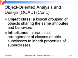 Chapter 1 Copyright © 2017 Pearson Education, Ltd. 1-31
Object-Oriented Analysis and
Design (OOAD) (Cont.)
 Object class: a logical grouping of
objects sharing the same attributes
and behaviors
 Inheritance: hierarchical
arrangement of classes enable
subclasses to inherit properties of
superclasses
 