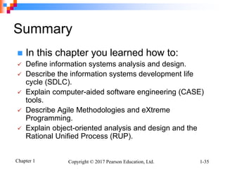 Chapter 1 Copyright © 2017 Pearson Education, Ltd. 1-35
Summary
 In this chapter you learned how to:
 Define information systems analysis and design.
 Describe the information systems development life
cycle (SDLC).
 Explain computer-aided software engineering (CASE)
tools.
 Describe Agile Methodologies and eXtreme
Programming.
 Explain object-oriented analysis and design and the
Rational Unified Process (RUP).
 