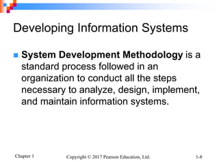 Chapter 1 Copyright © 2017 Pearson Education, Ltd. 1-8
Developing Information Systems
 System Development Methodology is a
standard process followed in an
organization to conduct all the steps
necessary to analyze, design, implement,
and maintain information systems.
 