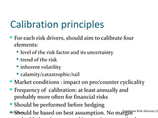 Calibration principles
 For each risk drivers, should aim to calibrate four
  elements:
   level of the risk factor and its uncertainty
   trend of the risk
   inherent volatility
   calamity/catastrophic/tail
 Market conditions : impact on pro/counter cyclicality
 Frequency of calibration: at least annually and
   probably more often for financial risks
 Should be performed before hedging
 Should be based on best assumption. No margin Risk Advisory LL
25/09/2009                                 Enterprise
 