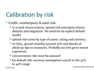 Calibration by risk
 Credit, counterparty & asset risk:
    in a total return context, spread risk anticipates future
     defaults and migration. No need for an explicit default
     model
    spread risk varies by type of assets, rating and currency
    in Q1S4, spread volatility around 30% and shocks of
     about 90 bps to treasuries. Probably too low given recent
     experience
    concentration risk must be assessed
    for default risk: recovery assumption crucial in the 30%
     to 40% range
25/09/2009                                        Enterprise Risk Advisory LL
 