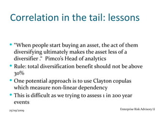 Correlation in the tail: lessons

 “When people start buying an asset, the act of them
  diversifying ultimately makes the asset less of a
  diversifier .“ Pimco’s Head of analytics
 Rule: total diversification benefit should not be above
  30%
 One potential approach is to use Clayton copulas
  which measure non-linear dependency
 This is difficult as we trying to assess 1 in 200 year
  events
25/09/2009                                     Enterprise Risk Advisory LL
 