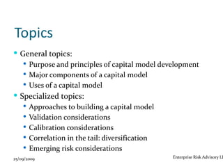 Topics
 General topics:
    Purpose and principles of capital model development
    Major components of a capital model
    Uses of a capital model
 Specialized topics:
    Approaches to building a capital model
    Validation considerations
    Calibration considerations
    Correlation in the tail: diversification
    Emerging risk considerations
25/09/2009                                      Enterprise Risk Advisory LL
 