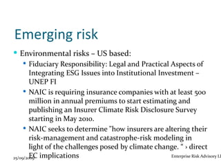 Emerging risk
 Environmental risks – US based:
      Fiduciary Responsibility: Legal and Practical Aspects of
        Integrating ESG Issues into Institutional Investment –
        UNEP FI
      NAIC is requiring insurance companies with at least 500
        million in annual premiums to start estimating and
        publishing an Insurer Climate Risk Disclosure Survey
        starting in May 2010.
      NAIC seeks to determine "how insurers are altering their
        risk-management and catastrophe-risk modeling in
        light of the challenges posed by climate change. “ › direct
25/09/2009 implications
        EC                                            Enterprise Risk Advisory LL
 