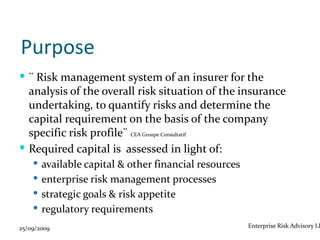 Purpose
 ¨ Risk management system of an insurer for the
  analysis of the overall risk situation of the insurance
  undertaking, to quantify risks and determine the
  capital requirement on the basis of the company
  specific risk profile¨ CEA Groupe Consultatif
 Required capital is assessed in light of:
     available capital & other financial resources
     enterprise risk management processes
     strategic goals & risk appetite
     regulatory requirements

25/09/2009                                            Enterprise Risk Advisory LL
 