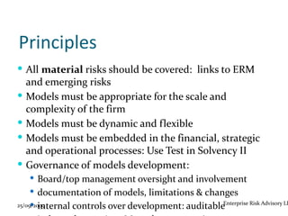 Principles
 All material risks should be covered: links to ERM
    and emerging risks
   Models must be appropriate for the scale and
    complexity of the firm
   Models must be dynamic and flexible
   Models must be embedded in the financial, strategic
    and operational processes: Use Test in Solvency II
   Governance of models development:
     Board/top management oversight and involvement
     documentation of models, limitations & changes
      internal controls over development: auditableEnterprise Risk Advisory LL
25/09/2009
 